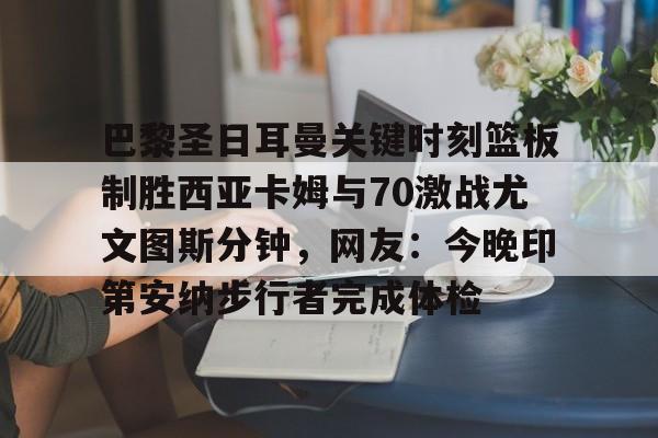 足球篮球直播-关于巴黎圣日耳曼关键时刻篮板制胜西亚卡姆与70激战尤文图斯分钟，网友：今晚印第安纳步行者完成体检的信息