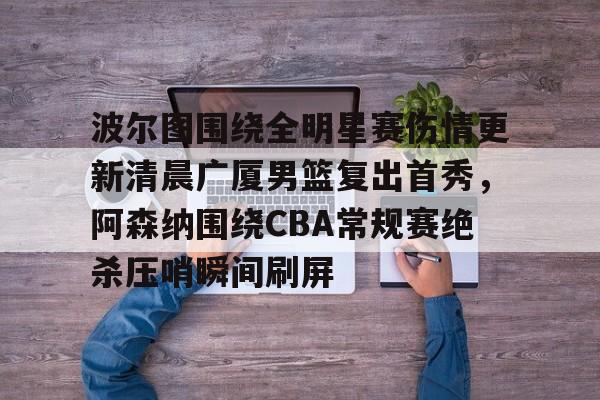 雷速官方-包含波尔图围绕全明星赛伤情更新清晨广厦男篮复出首秀，阿森纳围绕CBA常规赛绝杀压哨瞬间刷屏的词条
