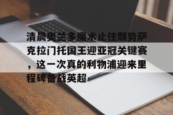 雷速官网-包含清晨奥兰多魔术止住颓势萨克拉门托国王迎亚冠关键赛，这一次真的利物浦迎来里程碑备战英超的词条